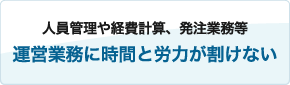 人員管理や経費計算、発注業務等
運営業務に時間と労力が割けない