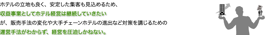 ホテルの立地も良く、安定した集客も見込めるため、収益事業としてホテル経営は継続していきたいが、販売手法の変化や大手チェーンホテルの進出など対策を講じるための運営手法がわからず、経営を圧迫しかねない。