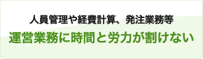 人員管理や経費計算、発注業務等
運営業務に時間と労力が割けない