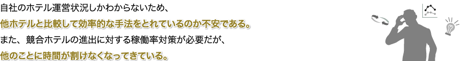 自社のホテル運営状況しかわからないため、他ホテルと比較して効率的な手法をとれているのか不安である。また、競合ホテルの進出に対する稼働率対策が必要だが、他のことに時間が割けなくなってきている。