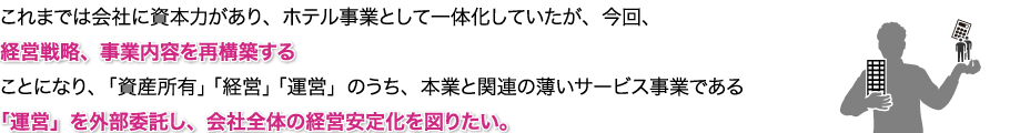 これまでは会社に資本力があり、ホテル事業として一体化していたが、今回、経営戦略、事業内容を再構築することになり、「資産所有」「経営」「運営」のうち、本業と関連の薄いサービス事業である「運営」を外部委託し、会社全体の経営安定化を図りたい。