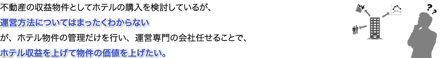 不動産の収益物件としてホテルの購入を検討しているが、運営方法についてはまったくわからないが、ホテル物件の管理だけを行い、運営専門の会社任せることで、ホテル収益を上げて物件の価値を上げたい