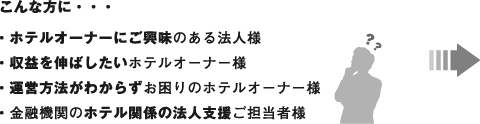 こんな方に・・・
・ホテルオーナーにご興味のある法人様
・収益を伸ばしたいホテルオーナー様
・運営方法がわからずお困りのホテルオーナー様
・金融機関のホテル関係の法人支援担当者様