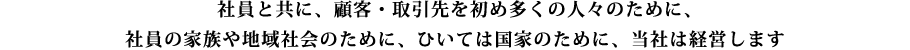 社員と共に、顧客・取引先を初め多くの人々のために、社員の家族や地域社会のために、ひいては国家のために、当社は経営します