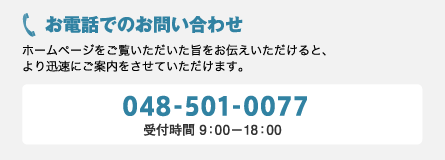 お電話でのお問い合わせ ホームページをご覧いただいた旨をお伝えいただけると、より迅速にご案内をさせていただけます。048-501-0077　受付時間9：00～18：00