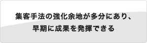 集客手法の強化余地が多分にあり、早期に成果を発揮できる