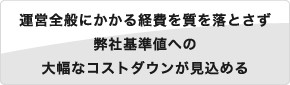 運営全般にかかる経費を質を落とさず弊社基準値への大幅なコストダウンが見込める